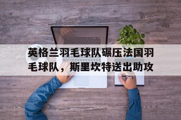 英格兰羽毛球队碾压法国羽毛球队，斯里坎特送出助攻的简单介绍